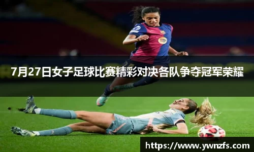 7月27日女子足球比赛精彩对决各队争夺冠军荣耀