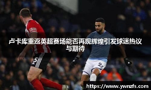 卢卡库重返英超赛场能否再现辉煌引发球迷热议与期待