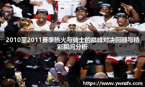 必一2010至2011赛季热火与骑士的巅峰对决回顾与精彩瞬间分析